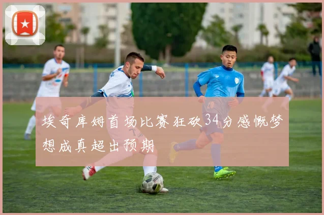 埃奇库姆首场比赛狂砍34分感慨梦想成真超出预期