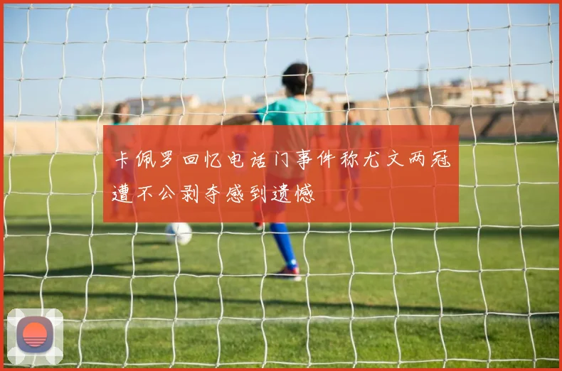 卡佩罗回忆电话门事件称尤文两冠遭不公剥夺感到遗憾