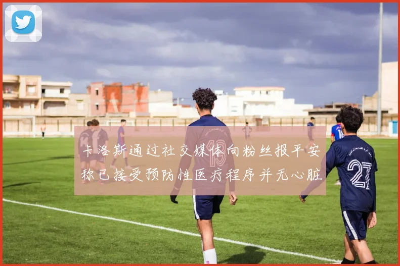卡洛斯通过社交媒体向粉丝报平安称已接受预防性医疗程序并无心脏病发作