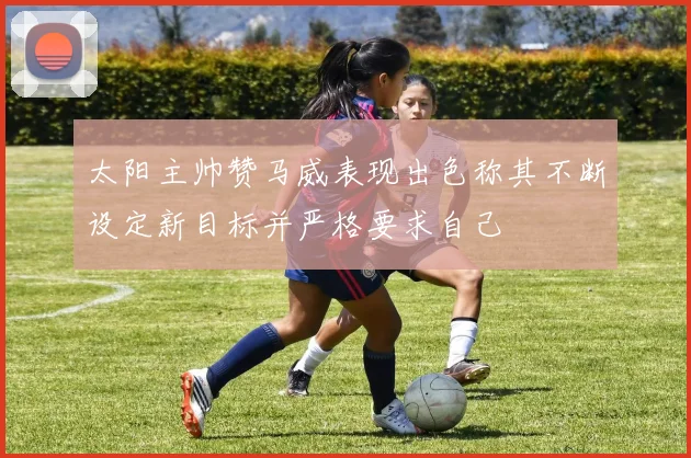 太阳主帅赞马威表现出色称其不断设定新目标并严格要求自己