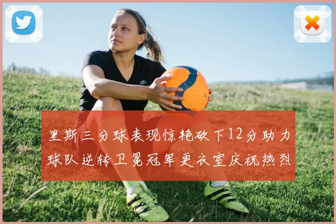 里斯三分球表现惊艳砍下12分助力球队逆转卫冕冠军更衣室庆祝热烈