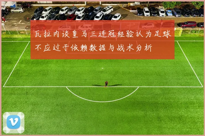 瓦拉内谈皇马三连冠经验认为足球不应过于依赖数据与战术分析