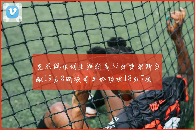 克尼佩尔创生涯新高32分费尔斯贡献19分8断埃奇库姆助攻18分7板