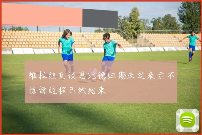 维拉纽瓦谈恩比德归期未定表示不惊讶过程已然结束