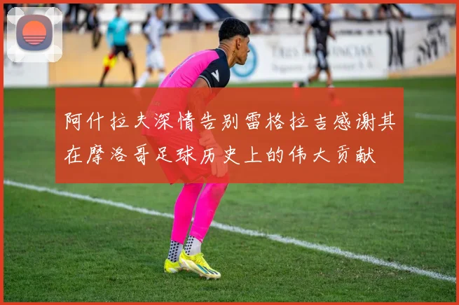 阿什拉夫深情告别雷格拉吉感谢其在摩洛哥足球历史上的伟大贡献