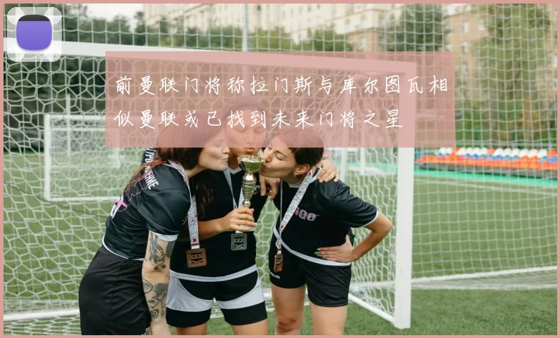 前曼联门将称拉门斯与库尔图瓦相似曼联或已找到未来门将之星