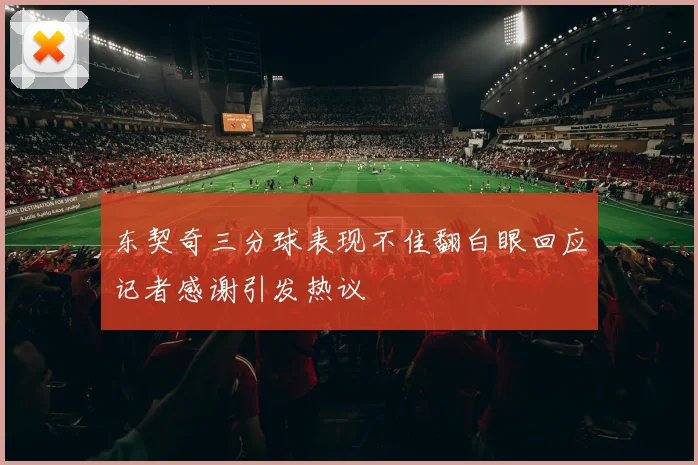 东契奇三分球表现不佳翻白眼回应记者感谢引发热议