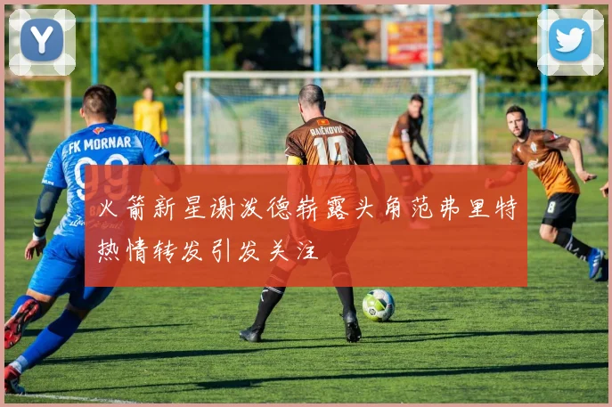 火箭新星谢泼德崭露头角范弗里特热情转发引发关注
