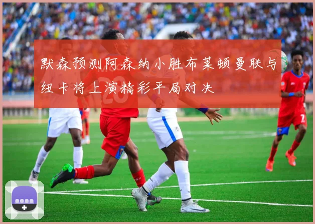 默森预测阿森纳小胜布莱顿曼联与纽卡将上演精彩平局对决