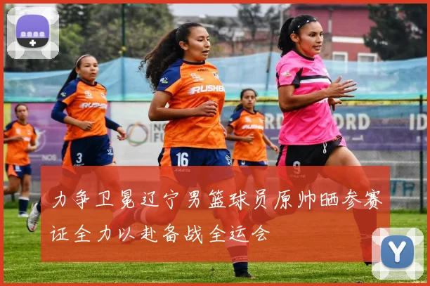 力争卫冕辽宁男篮球员原帅晒参赛证全力以赴备战全运会