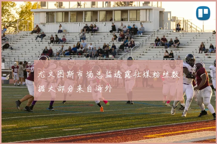 尤文图斯市场总监透露社媒粉丝数据大部分来自海外