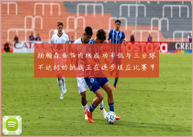 杨瀚森面临内线成功率低与三分球不达标的挑战正在逐步适应比赛节奏