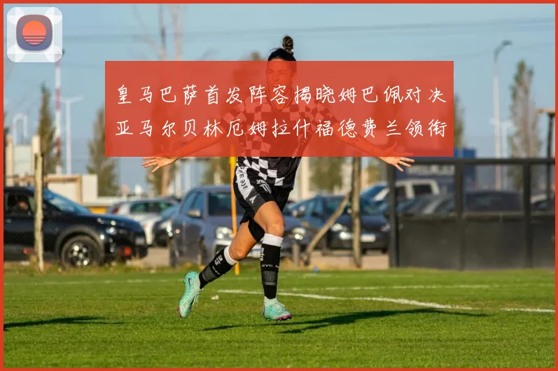 皇马巴萨首发阵容揭晓姆巴佩对决亚马尔贝林厄姆拉什福德费兰领衔出战